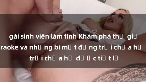 gái sinh viên làm tình Khám phá thế giới sex quán karaoke và những bí mật động trời chưa hề được tiết lộ