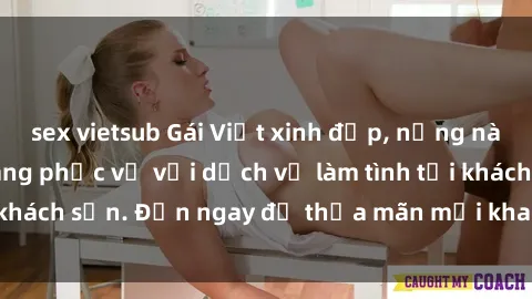 sex vietsub Gái Việt xinh đẹp, nồng nàn tình cảm, sẵn sàng phục vụ với dịch vụ làm tình tại khách sạn. Đến ngay để thỏa mãn mọi khao khát của bạn!