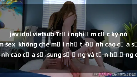 jav idol vietsub Trải nghiệm cực kỳ nóng bỏng trong phim sex  không che mới nhất  Đỉnh cao của sự sung sướng và tận hưởng chân thật