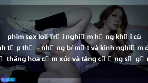 phim sex loli Trải nghiệm hứng khởi cùng với việc làm tình tập thể - những bí mật và kinh nghiệm để thăng hoa cảm xúc và tăng cường sự gắn kết trong mối quan hệ
