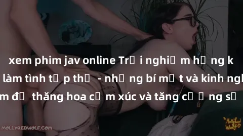 xem phim jav online Trải nghiệm hứng khởi cùng với việc làm tình tập thể - những bí mật và kinh nghiệm để thăng hoa cảm xúc và tăng cường sự gắn kết trong mối quan hệ
