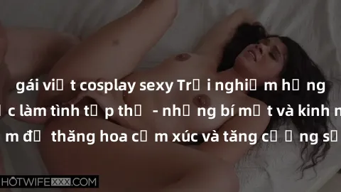 gái việt cosplay sexy Trải nghiệm hứng khởi cùng với việc làm tình tập thể - những bí mật và kinh nghiệm để thăng hoa cảm xúc và tăng cường sự gắn kết trong mối quan hệ