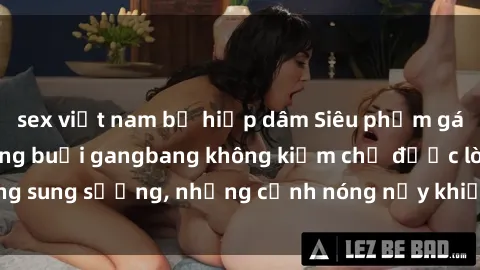 sex việt nam bị hiếp dâm Siêu phẩm gái Việt tham gia trong buổi gangbang không kiềm chế được lòng sung sướng, những cảnh nóng nảy khiến ai cũng phải mãn nhãn
