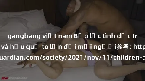 gangbang việt nam Bạo lực tình dục trong nhóm: nguy cơ và hậu quả to lớn đối mọi người参考: https://www.theguardian.com/society/2021/nov/11/children-as-young-as-four-are-being-sexually-abused-by-groups-