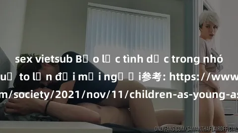 sex vietsub Bạo lực tình dục trong nhóm: nguy cơ và hậu quả to lớn đối mọi người参考: https://www.theguardian.com/society/2021/nov/11/children-as-young-as-four-are-being-sexually-abused-by-groups-in-uk-