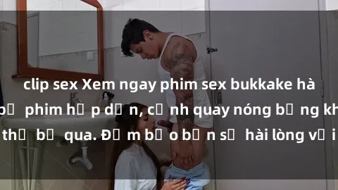 clip sex Xem ngay phim sex bukkake hàng đầu với những bộ phim hấp dẫn, cảnh quay nóng bỏng không thể bỏ qua. Đảm bảo bạn sẽ hài lòng với trải nghiệm mới lạ này!