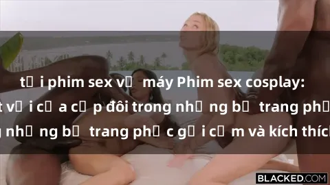 tải phim sex về máy Phim sex cosplay: Trải nghiệm tuyệt vời của cặp đôi trong những bộ trang phục gợi cảm và kích thích