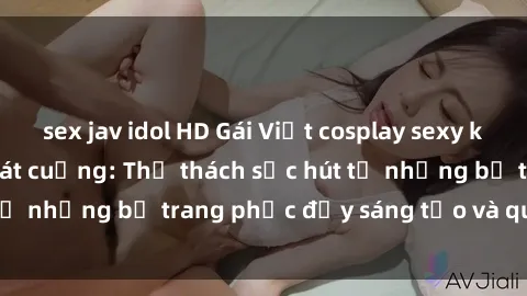 sex jav idol HD Gái Việt cosplay sexy khiến fan hâm mộ phát cuồng: Thử thách sức hút từ những bộ trang phục đầy sáng tạo và quyến rũ!