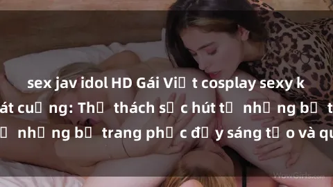 sex jav idol HD Gái Việt cosplay sexy khiến fan hâm mộ phát cuồng: Thử thách sức hút từ những bộ trang phục đầy sáng tạo và quyến rũ!