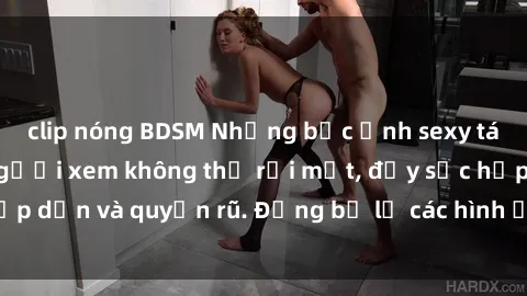 clip nóng BDSM Những bức ảnh sexy tá gợi cảm khiến người xem không thể rời mắt, đầy sức hấp dẫn và quyến rũ. Đừng bỏ lỡ các hình ảnh nóng bỏng này!