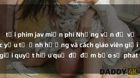 tải phim jav miễn phí Những vấn đề về sex học sinh: Các yếu tố ảnh hưởng và cách giáo viên giải quyết hiệu quả để đảm bảo sự phát triển toàn diện.