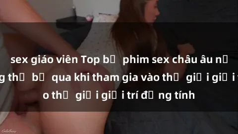 sex giáo viên Top bộ phim sex châu âu nổi tiếng không thể bỏ qua khi tham gia vào thế giới giải trí đồng tính