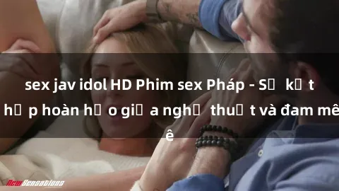 sex jav idol HD Phim sex Pháp - Sự kết hợp hoàn hảo giữa nghệ thuật và đam mê
