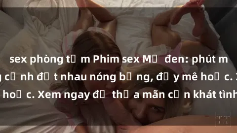 sex phòng tắm Phim sex Mỹ đen: phút mãnh liệt với những cảnh địt nhau nóng bỏng, đầy mê hoặc. Xem ngay để thỏa mãn cơn khát tình dục của bạn!