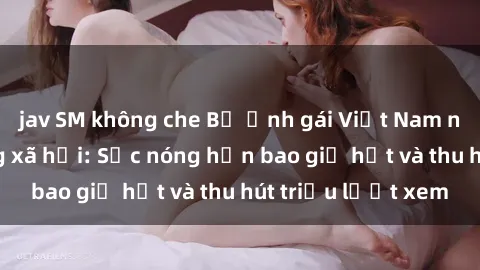 jav SM không che Bộ ảnh gái Việt Nam nude gây sốt mạng xã hội: Sắc nóng hơn bao giờ hết và thu hút triệu lượt xem