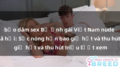 bạo dâm sex Bộ ảnh gái Việt Nam nude gây sốt mạng xã hội: Sắc nóng hơn bao giờ hết và thu hút triệu lượt xem