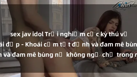 sex jav idol Trải nghiệm cực kỳ thú vị khi làm tình với gái đẹp - Khoái cảm tột đỉnh và đam mê bùng nổ không ngờ chỉ trong một đêm!