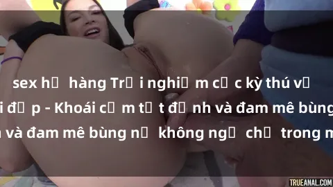 sex họ hàng Trải nghiệm cực kỳ thú vị khi làm tình với gái đẹp - Khoái cảm tột đỉnh và đam mê bùng nổ không ngờ chỉ trong một đêm!