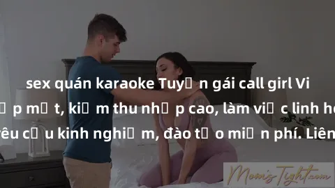 sex quán karaoke Tuyển gái call girl Việt Nam gợi cảm, đẹp mắt, kiếm thu nhập cao, làm việc linh hoạt, không yêu cầu kinh nghiệm, đào tạo miễn phí. Liên hệ ngay để biết thêm chi tiết!