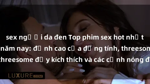 sex người da đen Top phim sex hot nhất không thể bỏ lỡ năm nay: đỉnh cao của đồng tính, threesome đầy kích thích và các cảnh nóng đang gây sốt!