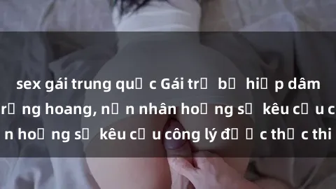 sex gái trung quốc Gái trẻ bị hiếp dâm bạo lực trong khu rừng hoang, nạn nhân hoảng sợ kêu cầu công lý được thực thi