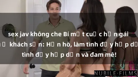 sex jav không che Bí mật cuộc hẹn gái Việt lần đầu ở khách sạn: Hẹn hò, làm tình đầy hấp dẫn và đam mê!