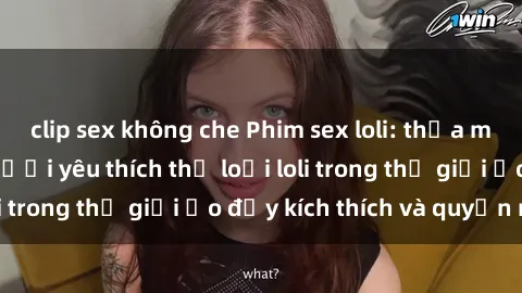 clip sex không che Phim sex loli: thỏa mãn đam mê của người yêu thích thể loại loli trong thế giới ảo đầy kích thích và quyến rũ.