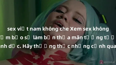 sex việt nam không che Xem sex không che HD miễn phí đảm bảo sẽ làm bạn thỏa mãn tưởng tượng và nhu cầu tình dục. Hãy thưởng thức những cảnh quay hấp dẫn và mãnh liệt ngay bây giờ!