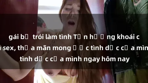 gái bị trói làm tình Tận hưởng khoái cảm với gái xinh sex, thỏa mãn mong ước tình dục của mình ngay hôm nay