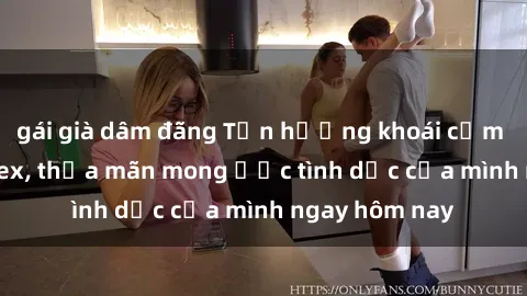 gái già dâm đãng Tận hưởng khoái cảm với gái xinh sex, thỏa mãn mong ước tình dục của mình ngay hôm nay