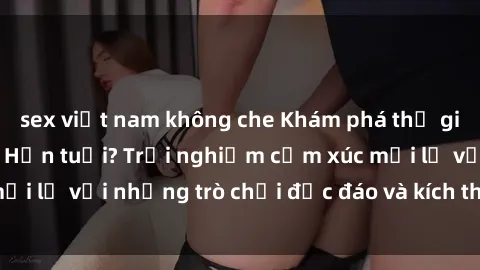 sex việt nam không che Khám phá thế giới sex trực tuyến: Hơn tuổi? Trải nghiệm cảm xúc mới lạ với những trò chơi độc đáo và kích thích người lớn