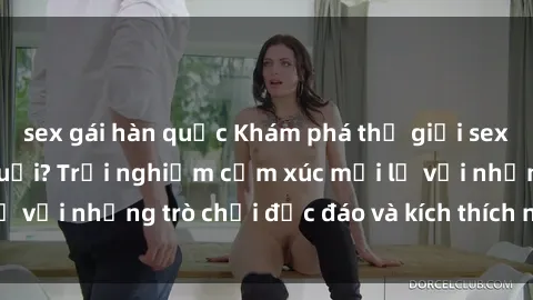 sex gái hàn quốc Khám phá thế giới sex trực tuyến: Hơn tuổi? Trải nghiệm cảm xúc mới lạ với những trò chơi độc đáo và kích thích người lớn