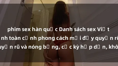 phim sex hàn quốc Danh sách sex Việt Nam không che - Ảnh toàn cảnh phong cách mới đầy quyến rũ và nóng bỏng, cực kỳ hấp dẫn, không thể bỏ qua!