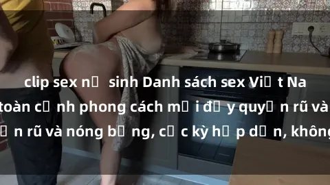 clip sex nữ sinh Danh sách sex Việt Nam không che - Ảnh toàn cảnh phong cách mới đầy quyến rũ và nóng bỏng, cực kỳ hấp dẫn, không thể bỏ qua!
