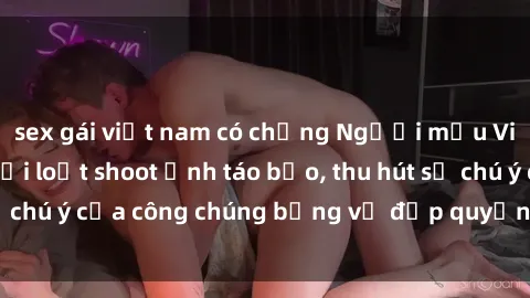 sex gái việt nam có chồng Người mẫu Việt Nam gây sốt với loạt shoot ảnh táo bạo, thu hút sự chú ý của công chúng bằng vẻ đẹp quyến rũ và gợi cảm.