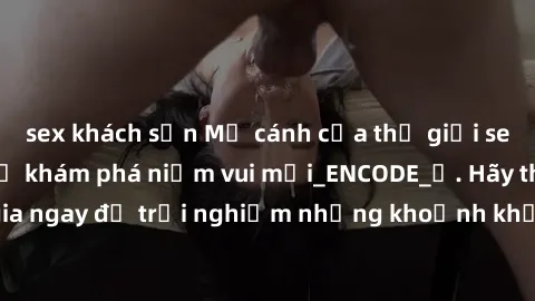 sex khách sạn Mở cánh cửa thế giới sex MILF Việt Nam để khám phá niềm vui mới_ENCODE_. Hãy tham gia ngay để trải nghiệm những khoảnh khắc đầy kích thích và đam mê.