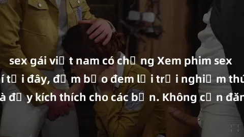 sex gái việt nam có chồng Xem phim sex không che miễn phí tại đây, đảm bảo đem lại trải nghiệm thú vị và đầy kích thích cho các bạn. Không cần đăng ký, hoàn toàn miễn phí.