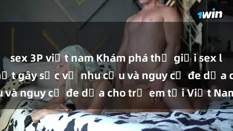 sex 3P việt nam Khám phá thế giới sex loli Việt Nam: Sự thật gây sốc về nhu cầu và nguy cơ đe dọa cho trẻ em tại Việt Nam