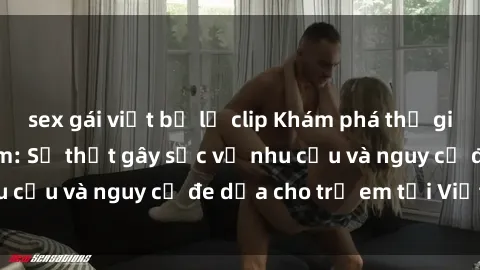 sex gái việt bị lộ clip Khám phá thế giới sex loli Việt Nam: Sự thật gây sốc về nhu cầu và nguy cơ đe dọa cho trẻ em tại Việt Nam