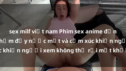 sex milf việt nam Phim sex anime đỉnh cao: Những tác phẩm đầy nước mắt và cảm xúc khiến người xem không thể rời mắt khỏi màn hình