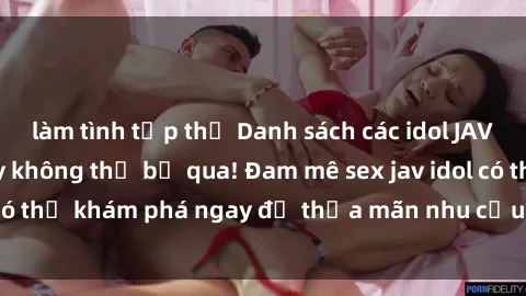 làm tình tập thể Danh sách các idol JAV hot nhất hiện nay không thể bỏ qua! Đam mê sex jav idol có thể khám phá ngay để thỏa mãn nhu cầu giải trí của mình!