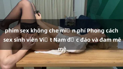phim sex không che miễn phí Phong cách sex sinh viên Việt Nam độc đáo và đam mê